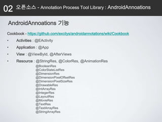 02   오픈소스 - Annotation Process Tool Library : AndroidAnnoations


 AndroidAnnoations 기능
Cookbook - https://github.com/excilys/androidannotations/wiki/Cookbook
•    Activities : @EActivity
•    Application : @App
•    View : @ViewById, @AfterViews
•    Resource : @StringRes, @ColorRes, @AnimationRes
                 @BooleanRes
                 @ColorStateListRes
                 @DimensionRes
                 @DimensionPixelOffsetRes
                 @DimensionPixelSizeRes
                 @DrawableRes
                 @IntArrayRes
                 @IntegerRes
                 @LayoutRes
                 @MovieRes
                 @TextRes
                 @TextArrayRes
                 @StringArrayRes
 
