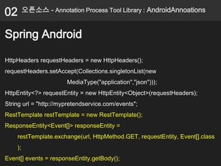 02       오픈소스 - Annotation Process Tool Library : AndroidAnnoations


Spring Android

HttpHeaders requestHeaders = new HttpHeaders();
requestHeaders.setAccept(Collections.singletonList(new
                       MediaType("application","json")));
HttpEntity<?> requestEntity = new HttpEntity<Object>(requestHeaders);
String url = "http://mypretendservice.com/events";
RestTemplate restTemplate = new RestTemplate();
ResponseEntity<Event[]> responseEntity =
    restTemplate.exchange(url, HttpMethod.GET, requestEntity, Event[].class
    );
Event[] events = responseEntity.getBody();
 