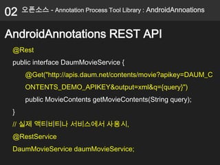 02   오픈소스 - Annotation Process Tool Library : AndroidAnnoations


AndroidAnnotations REST API
 @Rest
 public interface DaumMovieService {
      @Get("http://apis.daum.net/contents/movie?apikey=DAUM_C
      ONTENTS_DEMO_APIKEY&output=xml&q={query}")
      public MovieContents getMovieContents(String query);
 }
 // 실제 액티비티나 서비스에서 사용시,
 @RestService
 DaumMovieService daumMovieService;
 