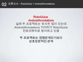 02   오픈소스 - RoboGuice + AndroidAnnotations




                      RoboGuice
                  AndroidAnnotations
          실제 두 프로젝트는 유사한 점이 있는데
         AndroidAnnotations 커미터가 RoboGuice
               컨트리뷰터로 참여하고 있음

              두 프로젝트는 경쟁관계라기보다
                  상호보완적인 관계
 