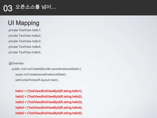 03   오픈소스를 넘어…


 UI Mapping
 private TextView hello1;
 private TextView hello2;
 private TextView hello3;
 private TextView hello4;
 private TextView hello5;


 @Override
   public void onCreate(Bundle savedInstanceState) {
     super.onCreate(savedInstanceState);
     setContentView(R.layout.main);


     hello1 = (TextView)findViewById(R.string.hello1);
      hello2 = (TextView)findViewById(R.string.hello2);
      hello3 = (TextView)findViewById(R.string.hello3);
      hello4 = (TextView)findViewById(R.string.hello4);
      hello5 = (TextView)findViewById(R.string.hello5);
 