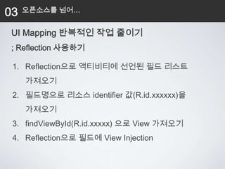 03   오픈소스를 넘어…


 UI Mapping 반복적인 작업 줄이기
 ; Reflection 사용하기

 1. Reflection으로 액티비티에 선언된 필드 리스트
     가져오기
 2. 필드명으로 리소스 identifier 값(R.id.xxxxxx)을
     가져오기
 3. findViewById(R.id.xxxxx) 으로 View 가져오기
 4. Reflection으로 필드에 View Injection
 