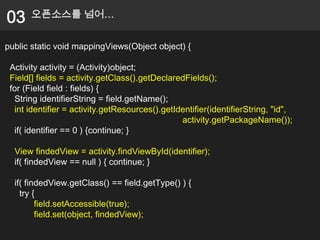 03     오픈소스를 넘어…


public static void mappingViews(Object object) {

 Activity activity = (Activity)object;
 Field[] fields = activity.getClass().getDeclaredFields();
 for (Field field : fields) {
  String identifierString = field.getName();
  int identifier = activity.getResources().getIdentifier(identifierString, "id",
                                                activity.getPackageName());
  if( identifier == 0 ) {continue; }

  View findedView = activity.findViewById(identifier);
  if( findedView == null ) { continue; }

  if( findedView.getClass() == field.getType() ) {
    try {
         field.setAccessible(true);
         field.set(object, findedView);
 