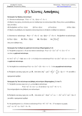 Άλγεβρα Β΄ Λυκείου                                                             Πολυώνυμα – Πολυωνυμικές εξισώσεις
Επιμέλεια: Χατζόπουλος Μάκης                                                            http://lisari.blogspot.com



                              (Γ) Άλυτες Ασκήσεις
Κατηγορία 1η: Πράξεις πολυωνύμων
1. Δίνονται τα πολυώνυμα: P (x) = x3 - 2x, Q (x) = x2 - 3x - 1.
(Α) Βρείτε τους όρους, συντελεστές και τον σταθερό όρο του πολυωνύμου Q(x). Ποιος είναι ο μεγιστοβάθμιος
όρος του Q(x);
(Β) Να βρεθούν: α) P (x) + Q (x)            β) P (x) - Q (x)            γ) P (x) Q (x)                 δ) P(x) : Q(x)
(Γ) Βρείτε τους βαθμούς των παρακάνω πολυωνύμων(για το (δ) βρείτε το βαθμό του πηλίκου) .


                                  Ρ(x) = x  5x  2 και Q(x) = x  3x  1 . Να βρεθούν τα πολυώνυμα:
                                            2                             3
2. Δίνονται τα πολυώνυμα

                                                                              iv)  P  x  
                                                                                                2
i) Ρ(x) + Q(x)          ii) 2Ρ(x) – 3Q(x)           iii) Ρ(x) Q(x)                         
όπως και οι βαθμοί τους.


Κατηγορία 2η: Σταθερό και μηδενικό πολυώνυμο (Παρατηρήσεις 5, 6)
3. Να βρεθεί η τιμή του λ  R για την οποία το πολυώνυμο: P (x) = (λ + 2) x3 - (λ2 + λ - 2) x + λ2 - 4
να είναι το μηδενικό πολυώνυμο.


4. Αν α3 + β3 + γ3 = 3αβγ και α + β + γ  0, δείξτε ότι το πολυώνυμο P (x) = (α - β) x2 + (β - γ) x + γ - α είναι
το μηδενικό πολυώνυμο.


5. Να δειχθεί ότι το πολυώνυμο P (x) = (κ - 2) x2 + (2λ + 6) x + κ + λ – 3 είναι μη μηδενικό πολυώνυμο.

                                                                                 1
6. Να βρείτε για ποιες τιμές του μ          , έτσι ώστε (4 3  )x 3  4   2   x  2  1 = 0 για κάθε x
                                                                                 4
πραγματικό αριθμό.


Κατηγορία 3η: Ίσα πολυώνυμα και βαθμός πολυωνύμων (Παρατηρήσεις 3, 4 και 7)
7. Να βρεθεί για ποιες τιμές των κ, λ, μ είναι ίσα τα πολυώνυμα:
                          P (x) = λx2 - (λ - κ) x + μ - 2λ και Q (x) = (μ - λ) x2 + 4x + κ + λ.
Στη συνέχεια βρείτε τους βαθμούς των πολυωνύμων.


8. Να βρείτε για ποιες τιμές του α          , έτσι ώστε ( 2  3)x 3  x 2   = 2x 3   2 x 2  (3  1)x  1
για κάθε x πραγματικό αριθμό.


9. Να προσδιοριστεί ο α  R ώστε το πολυώνυμο P (x) = 9x3 - 3x2 + 8x – 27 να παίρνει τη μορφή
α (x3 + x) - 3x2 + (x - 3) (x2 + 3x + 9).


                                                               - 10 -
 