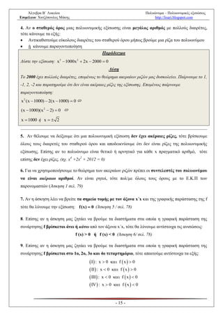 Άλγεβρα Β΄ Λυκείου                                                  Πολυώνυμα – Πολυωνυμικές εξισώσεις
Επιμέλεια: Χατζόπουλος Μάκης                                                 http://lisari.blogspot.com

4. Αν ο σταθερός όρος μιας πολυωνυμικής εξίσωσης είναι μεγάλος αριθμός με πολλούς διαιρέτες,
τότε κάνουμε τα εξής:
 Αντικαθιστούμε εύκολους διαιρέτες του σταθερού όρου μήπως βρούμε μια ρίζα του πολυωνύμου
 ή κάνουμε παραγοντοποίηση
                                        Παράδειγμα
Λύστε την εξίσωση: x3  1000x 2  2x  2000  0
                                                  Λύση
Το 2000 έχει πολλούς διαιρέτες, επομένως το θεώρημα ακεραίων ριζών μας δυσκολεύει. Παίρνουμε το 1,
-1, 2, -2 και παρατηρούμε ότι δεν είναι ακέραιες ρίζες της εξίσωσης. Επομένως παίρνουμε
παραγοντοποίηση:
x 2 (x  1000)  2(x  1000)  0 

(x  1000)(x 2  2)  0 

x  1000 ή x   2


5. Αν θέλουμε να δείξουμε ότι μια πολυωνυμική εξίσωση δεν έχει ακέραιες ρίζες, τότε βρίσκουμε
όλους τους διαιρετές του σταθερού όρου και αποδεικνύουμε ότι δεν είναι ρίζες της πολυωνυμικής
εξίσωσης. Επίσης αν το πολυώνυμο είναι θετικό ή αρνητικό για κάθε x πραγματικό αριθμό, τότε
επίσης δεν έχει ρίζες. (πχ. x4 +2x2 + 2012 = 0)

6. Για να χρησιμοποιήσουμε το θεώρημα των ακεραίων ριζών πρέπει οι συντελεστές του πολυωνύμου
να είναι ακέραιοι αριθμοί. Αν είναι ρητοί, τότε πολ/με όλους τους όρους με το Ε.Κ.Π των
παρονομαστών (Άσκηση 1 σελ. 79)

7. Αν η άσκηση λέει να βρείτε τα σημεία τομής με τον άξονα x΄x και της γραφικής παράστασης της f
τότε θα λύνουμε την εξίσωση: f (x)  0 (Άσκηση 5 / σελ. 78)

8. Επίσης αν η άσκηση μας ζητάει να βρούμε τα διαστήματα στα οποία η γραφική παράσταση της
συνάρτησης f βρίσκεται άνω ή κάτω από τον άξονα x΄x, τότε θα λύνουμε αντίστοιχα τις ανισώσεις:
                               f (x) > 0 ή f (x) < 0 (Άσκηση 6/ σελ. 78)

9. Επίσης αν η άσκηση μας ζητάει να βρούμε τα διαστήματα στα οποία η γραφική παράσταση της
συνάρτησης f βρίσκεται στο 1ο, 2ο, 3ο και 4ο τεταρτημόριο, τότε απαιτούμε αντίστοιχα τα εξής:
                                       I  : x  0  f  x   0
                                       II  : x  0  f  x   0
                                       III  : x  0  f  x   0
                                       IV  : x  0  f  x   0


                                                      - 15 -
 