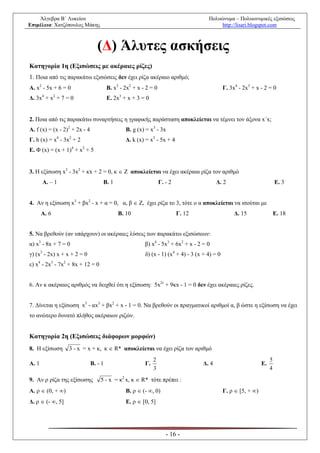 Άλγεβρα Β΄ Λυκείου                                                                Πολυώνυμα – Πολυωνυμικές εξισώσεις
Επιμέλεια: Χατζόπουλος Μάκης                                                               http://lisari.blogspot.com



                                  (Δ) Άλυτες ασκήσεις
Κατηγορία 1η (Εξισώσεις με ακέραιες ρίζες)
1. Ποια από τις παρακάτω εξισώσεις δεν έχει ρίζα ακέραιο αριθμό;
Α. x2 - 5x + 6 = 0                      Β. x3 - 2x2 + x - 2 = 0                                Γ. 3x4 - 2x3 + x - 2 = 0
Δ. 3x4 + x2 + 7 = 0                     Ε. 2x3 + x + 3 = 0


2. Ποια από τις παρακάτω συναρτήσεις η γραφικής παράσταση αποκλείεται να τέμνει τον άξονα x´x;
Α. f (x) = (x - 2)2 + 2x - 4                    Β. g (x) = x3 - 3x
Γ. h (x) = x4 - 3x2 + 2                         Δ. k (x) = x5 - 5x + 4
Ε. Φ (x) = (x + 1)4 + x2 + 5


3. Η εξίσωση x3 - 3x2 + κx + 2 = 0, κ  Ζ αποκλείεται να έχει ακέραια ρίζα τον αριθμό
       Α. – 1                       Β. 1                          Γ. - 2                  Δ. 2                            Ε. 3


4. Αν η εξίσωση x3 + βx2 - x + α = 0, α, β  Ζ, έχει ρίζα το 3, τότε ο α αποκλείεται να ισούται με
       Α. 6                                  Β. 10                         Γ. 12                    Δ. 15                 Ε. 18


5. Να βρεθούν (αν υπάρχουν) οι ακέραιες λύσεις των παρακάτω εξισώσεων:
α) x3 - 8x + 7 = 0                                       β) x4 - 5x3 + 6x2 + x - 2 = 0
γ) (x3 - 2x) x + x + 2 = 0                               δ) (x - 1) (x4 + 4) - 3 (x + 4) = 0
ε) x4 - 2x3 - 7x2 + 8x + 12 = 0


6. Αν κ ακέραιος αριθμός να δειχθεί ότι η εξίσωση: 5x2ν + 9κx - 1 = 0 δεν έχει ακέραιες ρίζες.


7. Δίνεται η εξίσωση x5 - αx3 + βx2 + x - 1 = 0. Να βρεθούν οι πραγματικοί αριθμοί α, β ώστε η εξίσωση να έχει
το ανώτερο δυνατό πλήθος ακέραιων ριζών.


Κατηγορία 2η (Εξισώσεις διάφορων μορφών)
8. Η εξίσωση      3 - x = x + κ, κ  R* αποκλείεται να έχει ρίζα τον αριθμό
                                                              2                                                       5
Α. 1                           Β. - 1                    Γ.                        Δ. 4                          Ε.
                                                              3                                                       4
9. Αν ρ ρίζα της εξίσωσης          5 - x = κ2 x, κ  R* τότε πρέπει :
Α. ρ  (0, + )                                 Β. ρ  (- , 0)                                Γ. ρ  [5, + )
Δ. ρ  (- , 5]                                 Ε. ρ  [0, 5]




                                                                     - 16 -
 