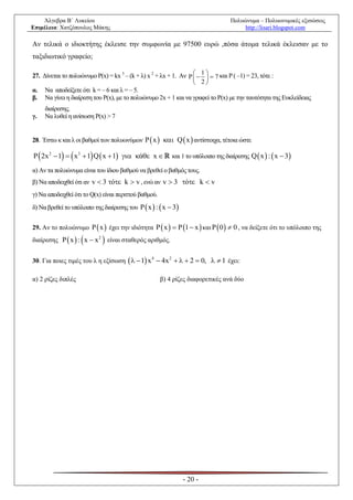 Άλγεβρα Β΄ Λυκείου                                                            Πολυώνυμα – Πολυωνυμικές εξισώσεις
Επιμέλεια: Χατζόπουλος Μάκης                                                           http://lisari.blogspot.com

Αν τελικά ο ιδιοκτήτης έκλεισε την συμφωνία με 97500 ευρώ ,πόσα άτομα τελικά έκλεισαν με το
ταξιδιωτικό γραφείο;

27. Δίνεται το πολυώνυμο P(x) = kx 3 – (k + λ) x 2 + λx + 1. Αν P   1   7 και P ( –1) = 23, τότε :
                                                                       
                                                                   2
α. Να αποδείξετε ότι k = – 6 και λ = – 5.
β. Να γίνει η διαίρεση του P(x), με το πολυώνυμο 2x + 1 και να γραφεί το P(x) με την ταυτότητα της Ευκλείδειας
     διαίρεσης.
γ.   Να λυθεί η ανίσωση P(x) > 7


28. Έστω κ και λ οι βαθμοί των πολυωνύμων P  x   Q  x  αντίστοιχα, τέτοια ώστε

P  2x 2  1   x 3  1 Q  x  1  ά x         και 1 το υπόλοιπο της διαίρεσης Q  x  :  x  3

α) Αν τα πολυώνυμα είναι του ίδιου βαθμού να βρεθεί ο βαθμός τους.
β) Να αποδειχθεί ότι αν v  3 ό k  v , ενώ αν v  3 ό k  v
γ) Να αποδειχθεί ότι το Q(x) είναι περιττού βαθμού.
δ) Να βρεθεί το υπόλοιπο της διαίρεσης του P  x  :  x  3


29. Αν το πολυώνυμο P  x  έχει την ιδιότητα P  x   P 1  x  και P  0   0 , να δείξετε ότι το υπόλοιπο της

                            
διαίρεσης P  x  : x  x 2 είναι σταθερός αριθμός.


30. Για ποιες τιμές του λ η εξίσωση    1 x 4  4x 2    2  0,   1 έχει:

α) 2 ρίζες διπλές                                     β) 4 ρίζες διαφορετικές ανά δύο




                                                                - 20 -
 