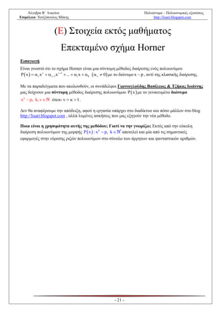 Άλγεβρα Β΄ Λυκείου                                                      Πολυώνυμα – Πολυωνυμικές εξισώσεις
Επιμέλεια: Χατζόπουλος Μάκης                                                     http://lisari.blogspot.com



                    (Ε) Στοιχεία εκτός μαθήματος
                        Επεκταμένο σχήμα Horner
Εισαγωγή
Είναι γνωστό ότι το σχήμα Horner είναι μια σύντομη μέθοδος διαίρεσης ενός πολυωνύμου
P  x   v x v  v1 x v1  ...  1 x  0  v  0  με το διώνυμο x  p , αντί της κλασικής διαίρεσης.

Με τα παραδείγματα που ακολουθούν, οι συνάδελφοι Γιαννογλούδης Βασίλειος & Τζήκας Ιωάννης
μας δείχνουν μια σύντομη μέθοδος διαίρεσης πολυωνύμου P  x  με το γενικευμένο διώνυμο
x k  p, k, v     ό     1 .

Δεν θα αναφέρουμε την απόδειξη, αφού η εργασία υπάρχει στο διαδίκτυο και πόσο μάλλον στο blog
http://lisari.blogspot.com , αλλά λυμένες ασκήσεις που μας εξηγούν την νέα μέθοδο.

Ποια είναι η χρησιμότητα αυτής της μεθόδου; Γιατί να την γνωρίζω; Εκτός από την εύκολη
διαίρεση πολυωνύμων της μορφής   x  : x k  p, k  * αποτελεί και μία από τις σημαντικές
εφαρμογές στην εύρεσης ριζών πολυωνύμων στο σύνολο των άρρητων και φανταστικών αριθμών.




                                                         - 21 -
 