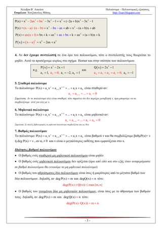 Άλγεβρα Β΄ Λυκείου                                                                        Πολυώνυμα – Πολυωνυμικές εξισώσεις
Επιμέλεια: Χατζόπουλος Μάκης                                                                       http://lisari.blogspot.com


P(x) = x5  2ax3  bx3  3x 2  1  x 5  (2a  b)x3  3x 2  1

P(x) = (x  a )  (x  b)  x 2  bx  ax  ab  x 2  (a  b) x  ab

P(x)  ax(x  1)  bx  k  ax 2  ax  bx  k  ax 2  (a  b)x  k

P  x    x  a   x 2  2ax  a 2
                     2




4. Αν δεν έχουμε συντελεστή σε ένα όρο του πολυωνύμου, τότε ο συντελεστής τους θεωρείται το
μηδέν. Αυτό το προσέχουμε κυρίως στο σχήμα Horner και στην ισότητα των πολυωνύμων.

                           P  x   x 3  2x  1                                   Q  x   2x 5  1
                   π.χ.                                                 και
                           a 3  1, a 2  0, a1  2, a 0  1                       a 4  a 3  a 2  a1  0, a 0  1


5. Σταθερό πολυώνυμο
Το πολυώνυμο P(x)  a v x v  a v1 x v1  ...  a1 x  a 0 είναι σταθερό αν:
                                                          a v  a v1  ...  a1  0
Σημείωση: Αν το πολυώνυμο υ(x) είναι σταθερό, τότε σημαίνει ότι δεν περιέχει μεταβλητή x, άρα μπορούμε να το
συμβολίζουμε αντί για υ(x) με υ.

6. Μηδενικό πολυώνυμο
Το πολυώνυμο P(x)  a v x v  a v1 x v1  ...  a1 x  a 0 είναι μηδενικό αν:
                                                      a v  a v1  ...  a1  a 0  0
Σημείωση: Σε πολλές βιβλιογραφίες το μηδενικό πολυώνυμο συμβολίζεται και ως 0(x).


7. Βαθμός πολυωνύμου
Το πολυώνυμο P(x)  a v x v  a v1 x v1  ...  a1 x  a 0 είναι βαθμού ν και θα συμβολίζουμε βαθμP(x)= v
ή deg P(x) = v , αν αν ≠ 0 και ν είναι ο μεγαλύτερος εκθέτης που εμφανίζεται στο x.

Ιδιότητες βαθμού πολυωνύμου
 Ο βαθμός ενός σταθερού μη μηδενικού πολυωνύμου είναι μηδέν
 Ο βαθμός ενός μηδενικού πολυωνύμου δεν ορίζεται (άρα από εδώ και στο εξής όταν αναφερόμαστε
σε βαθμό πολυωνύμου θα εννοούμε το μη μηδενικό πολυώνυμο)
 Ο βαθμός του αθροίσματος δύο πολυωνύμων είναι ίσος ή μικρότερος από το μέγιστο βαθμό των
δύο πολυωνύμων. Δηλαδή, αν deg P(x)  m και degQ(x)  n τότε:
                                                   deg(P(x)  Q(x))  max{m, n}

 Ο βαθμός του γινομένου δύο μη μηδενικών πολυωνύμων, είναι ίσος με το άθροισμα των βαθμών
τους. Δηλαδή, αν deg P(x)  m και deg Q(x)  n τότε:
                                                        deg(P(x)  Q(x))  m  n




                                                                           -3-
 