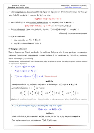 Άλγεβρα Β΄ Λυκείου                                                                            Πολυώνυμα – Πολυωνυμικές εξισώσεις
Επιμέλεια: Χατζόπουλος Μάκης                                                                           http://lisari.blogspot.com

 Όταν διαιρούμε δύο πολυώνυμα τότε ο βαθμός του πηλίκου που προκύπτει ισούται με την διαφορά
τους. Δηλαδή, αν deg Δ(x)  m και deg δ(x)  n τότε:
                                                deg[Δ(x) : δ(x)]  deg π(x)  m  n
 Αν ο βαθμδ(x) = ν, τότε ο βαθμός του υπολοίπου της διαίρεσης είναι το πολύ ν – 1.
                               βαθμ υ(x) < βαθμ δ(x) ή υ = 0 (δηλ. δεν ορίζεται βαθμός)
 Τα ίσα πολυώνυμα έχουν ίσους βαθμούς, δηλαδή, P  x   Q  x   deg P  x   deg Q  x 

                                                                                              (Προσοχή: Δεν ισχύει το αντίστροφο)
8. Ρίζα πολυωνύμου
         το ρ είναι ρίζα του P(x)  P(ρ)=0
         το ρ δεν είναι του P(x)  P(ρ) ≠ 0

9. Θεώρημα υπολοίπου
Όταν η άσκηση μας δίνει ή μας ζητάει ένα υπόλοιπο διαίρεσης τότε έχουμε κατά νου τις παρακάτω
προτάσεις. Διαφορετικά εφαρμόζουμε κλασική διαίρεση ή την ταυτότητα της Ευκλείδειας Διαίρεσης
για τα πολυώνυμα (4η ιδιότητα).
Σημείωση: Επειδή οι παρακάτω διαιρέσεις είναι με διαιρέτη πρώτου βαθμού, το υπόλοιπο της διαίρεσης είναι σταθερό (ή μηδενικό) πολυώνυμο, οπότε αντί
του συμβολισμού υ(x) θα γράφουμε υ.

          P  x  :  x  p  u  P  p

          P  x  :  x  p  u  P   p

                                         b
          P  x  :  ax  b   u  P    , a  0 (Βασική άσκηση)
                                         a
                                                                     Απόδειξη
     Από την ταυτότητα της διαίρεσης Ρ(x) : (ax + b) παίρνουμε: Ρ(x) = (ax + b) π(x) + υ
                                 b
     Αντικαθιστούμε όπου x   και γίνεται:
                                 a
                  b         b      b             b           b           b
               P      a   b  π     υ  P     0  π     υ  P     υ
                  a         a      a             a           a           a

     Σημείωση:Αν το υπόλοιπο είναι μηδέν, τότε η διαίρεση είναι τέλεια και παίρνουμε μια γνωστή πρόταση όπως θα δούμε και παρακάτω.



       Αν α, β κάποιες από τις ρίζες του διαιρέτη δ(x), τότε ισχύει:
                                                      P  α   υ  α  και P β   υ β 

                                                                     Απόδειξη
      Αφού το α είναι ρίζα του δ(x) τότε δ(α)=0, ομοίως και για την ρίζα β παίρνουμε δ(β) = 0.
      Άρα από την ταυτότητα της διαίρεσης P  x  : δ  x  έχουμε:


                                                                           -4-
 
