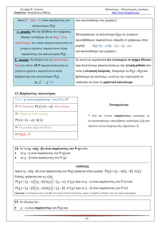 Άλγεβρα Β΄ Λυκείου                                                                            Πολυώνυμα – Πολυωνυμικές εξισώσεις
Επιμέλεια: Χατζόπουλος Μάκης                                                                           http://lisari.blogspot.com

    όπου β2 – 4αγ > 0, είναι παράγοντας του                       που ακολουθούμε την μορφή α΄.
                   πολυωνύμου Ρ(χ)
    Δ΄ μορφή: Με την βοήθεια του σχήματος
                                                                  Μετατρέπουμε το πολυώνυμο δ(χ), σε γινόμενο
       Horner να δείξετε ότι το δ(χ) = ένα
                                                                  πρωτοβάθμιων παραγόντων, δηλαδή το γράφουμε στην
πολυώνυμο (το οποίο παραγοντοποιείται σε
                                                                  μορφή:             δ(χ)=(χ – ρ1)(χ – ρ2)…(χ – ρκ)
      γινόμενο πρώτων παραγόντων) είναι
                                                                  και ακολουθούμε την μορφή α΄.
       παράγοντας του πολυωνύμου Ρ(χ)
Ε΄ μορφή: Να δείξετε ότι το πολυώνυμο                             Σε αυτή την περίπτωση δεν λειτουργεί το σχήμα Horner,
δ(χ) (το οποίο ΔΕΝ παραγοντοποιείται σε                           άρα δουλεύουμε αποκλειστικά με την γενική μέθοδο που
γινόμενο πρώτων παραγόντων) είναι                                 είναι η κλασική διαίρεση. Διαιρούμε το Ρ(χ) : δ(χ) και
παράγοντας του πολυωνύμου Ρ(χ)                                    βρίσκουμε (ή απαιτούμε, ανάλογα την εκφώνηση) το
                     πχ. χ2 – χ + 1                               υπόλοιπο να είναι το μηδενικό πολυώνυμο


13. Παράγοντας πολυωνύμου
Το x – ρ είναι παράγοντας* του P (x) 
                                                                                                       Υποσημείωση:
 H διαίρεση P  x  :  x  ρ  είναι τέλεια

 Γράφεται στην μορφή
                                                                                * Αντί την έννοια «παράγοντας» μπορούμε να
P  x    x  ρ  π  x                                                     αντικαταστήσουμε οποιαδήποτε ισοδύναμη λέξη που
                                                                                δηλώνει τέλεια διαίρεση (δες σημείωση 11)
 Το ρ είναι ρίζα του P (x)

 P ρ  0



14. Αν το (χ –α)(χ –β) είναι παράγοντας του Ρ (χ) τότε:
 το χ –α είναι παράγοντας του Ρ (χ) και
 το χ – β είναι παράγοντας του Ρ (χ)

                                                                  Απόδειξη
Αφού (χ –α)(χ –β) είναι παράγοντας του Ρ(χ) γράφεται στην μορφή: P  χ    χ  α  χ  β   π  χ 
Επίσης γράφεται και ως εξής:
P  χ    χ  α   χ  β  π  χ    χ  α   π '  χ  άρα το χ – α είναι παράγοντας του P (x) και
                                     
P  χ    χ  β   χ  α  π  χ    χ  β   π ''  χ  άρα το χ – β είναι παράγοντας του P (x)
                                     
Σημείωση: Το αντίστροφο ισχύει, αλλά δεν είναι άμεση συνέπεια της θεωρίας, μπορεί να ζητηθεί ως άσκηση. Δείτε την επόμενη παρατήρηση.



15. Αν δίνεται ότι :
     χ – α είναι παράγοντας του Ρ(χ) και


                                                                            -6-
 