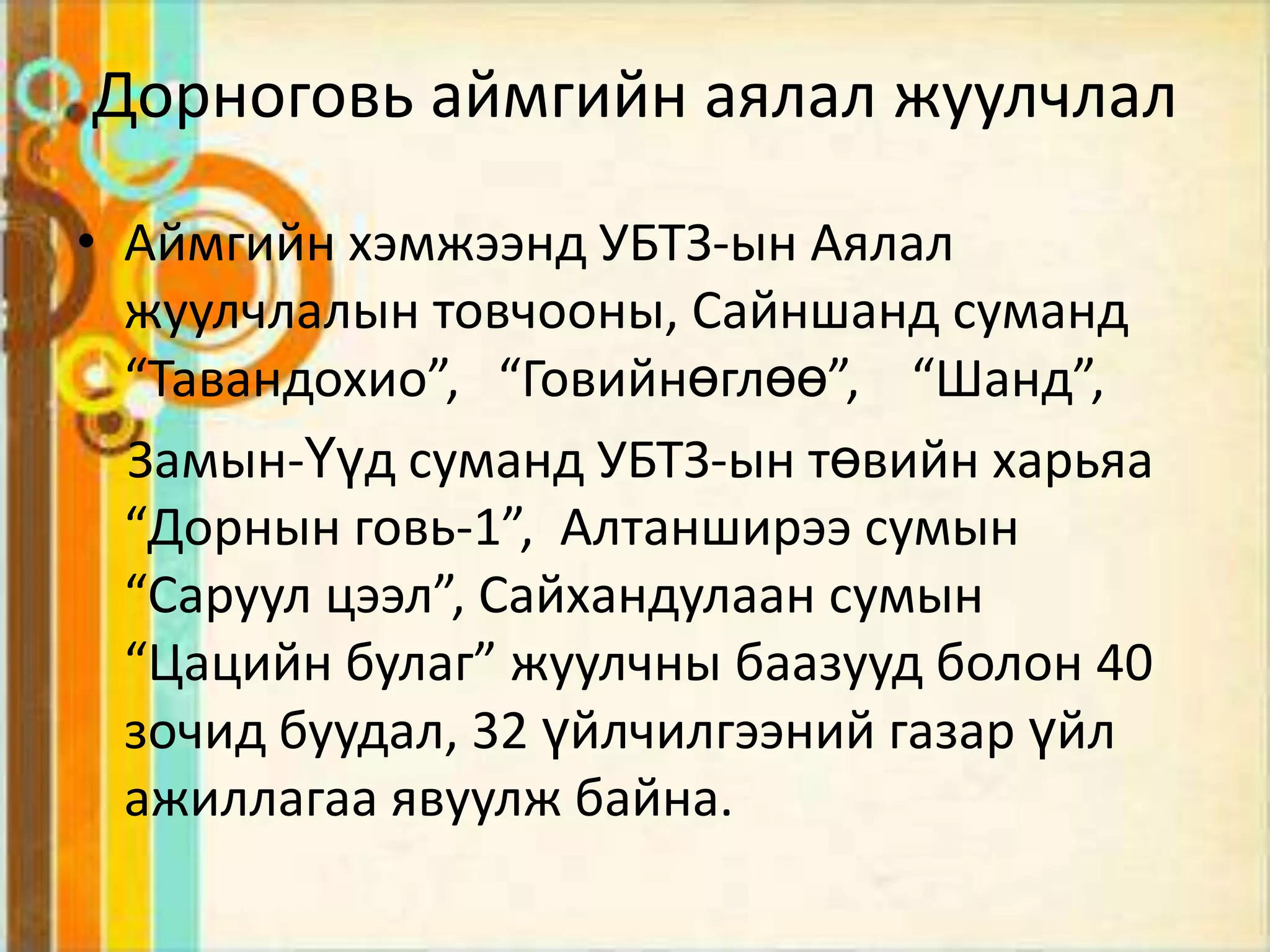 Дорноговь аймгийн аялал жуулчлал

• Аймгийн хэмжээнд УБТЗ-ын Аялал
  жуулчлалын товчооны, Сайншанд суманд
  “Тавандохио”, “Говийнөглөө”, “Шанд”,
  Замын-Үүд суманд УБТЗ-ын төвийн харьяа
  “Дорнын говь-1”, Алтанширээ сумын
  “Саруул цээл”, Сайхандулаан сумын
  “Цацийн булаг” жуулчны баазууд болон 40
  зочид буудал, 32 үйлчилгээний газар үйл
  ажиллагаа явуулж байна.
 