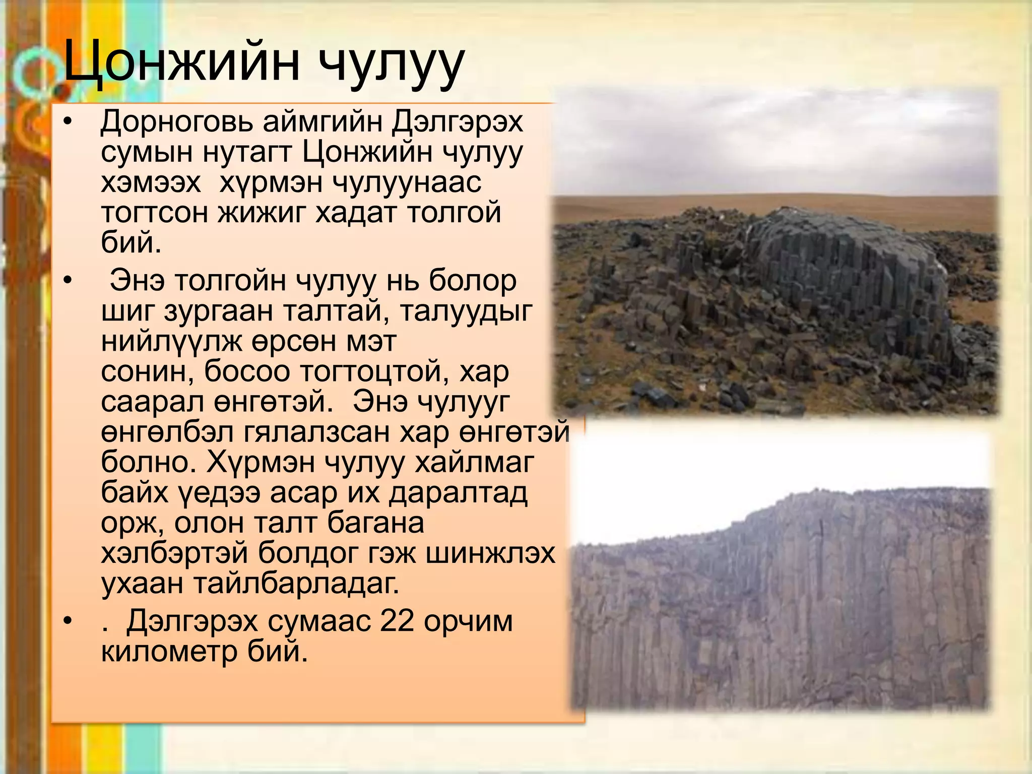 Цонжийн чулуу
• Дорноговь аймгийн Дэлгэрэх
  сумын нутагт Цонжийн чулуу
  хэмээх хүрмэн чулуунаас
  тогтсон жижиг хадат толгой
  бий.
• Энэ толгойн чулуу нь болор
  шиг зургаан талтай, талуудыг
  нийлүүлж өрсөн мэт
  сонин, босоо тогтоцтой, хар
  саарал өнгөтэй. Энэ чулууг
  өнгөлбэл гялалзсан хар өнгөтэй
  болно. Хүрмэн чулуу хайлмаг
  байх үедээ асар их даралтад
  орж, олон талт багана
  хэлбэртэй болдог гэж шинжлэх
  ухаан тайлбарладаг.
• . Дэлгэрэх сумаас 22 орчим
  километр бий.
 