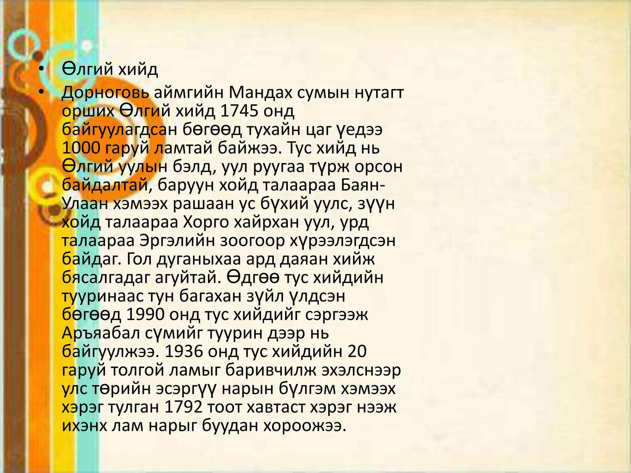 • Өлгий хийд
• Дорноговь аймгийн Мандах сумын нутагт
  орших Өлгий хийд 1745 онд
  байгуулагдсан бөгөөд тухайн цаг үедээ
  1000 гаруй ламтай байжээ. Тус хийд нь
  Өлгий уулын бэлд, уул руугаа түрж орсон
  байдалтай, баруун хойд талаараа Баян-
  Улаан хэмээх рашаан ус бүхий уулс, зүүн
  хойд талаараа Хорго хайрхан уул, урд
  талаараа Эргэлийн зоогоор хүрээлэгдсэн
  байдаг. Гол дуганыхаа ард даяан хийж
  бясалгадаг агуйтай. Өдгөө тус хийдийн
  тууринаас тун багахан зүйл үлдсэн
  бөгөөд 1990 онд тус хийдийг сэргээж
  Аръяабал сүмийг туурин дээр нь
  байгуулжээ. 1936 онд тус хийдийн 20
  гаруй толгой ламыг баривчилж эхэлснээр
  улс төрийн эсэргүү нарын бүлгэм хэмээх
  хэрэг тулган 1792 тоот хавтаст хэрэг нээж
  ихэнх лам нарыг буудан хороожээ.
 