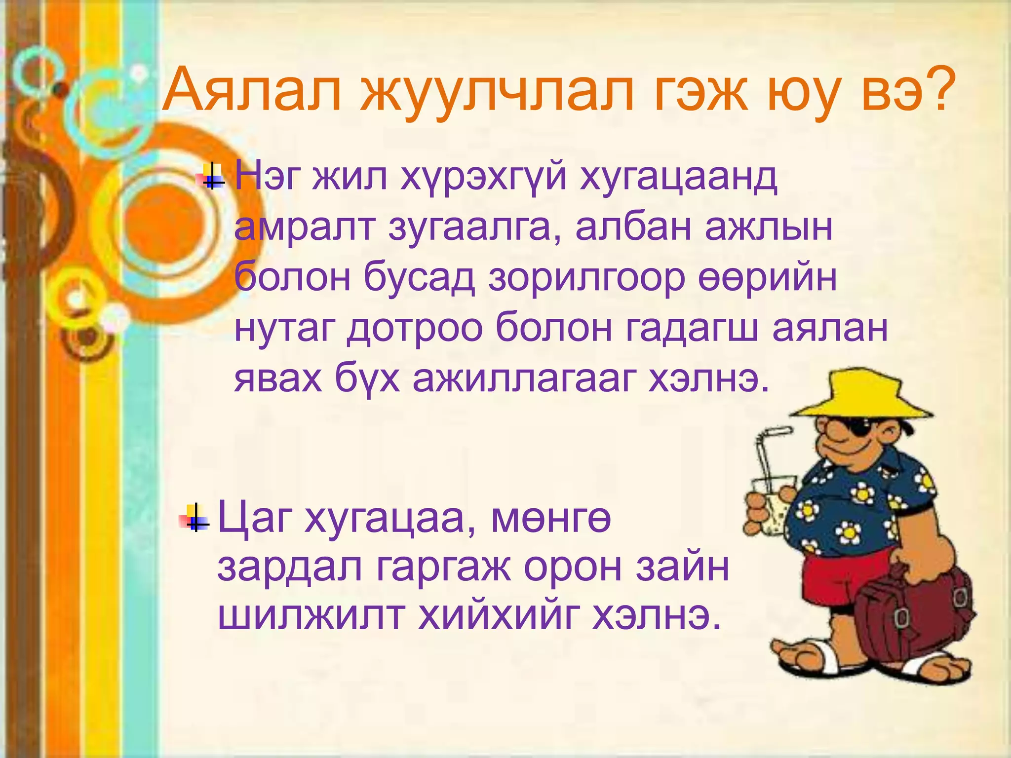 Аялал жуулчлал гэж юу вэ?
  Нэг жил хүрэхгүй хугацаанд
  амралт зугаалга, албан ажлын
  болон бусад зорилгоор өөрийн
  нутаг дотроо болон гадагш аялан
  явах бүх ажиллагааг хэлнэ.


 Цаг хугацаа, мөнгө
 зардал гаргаж орон зайн
 шилжилт хийхийг хэлнэ.
 