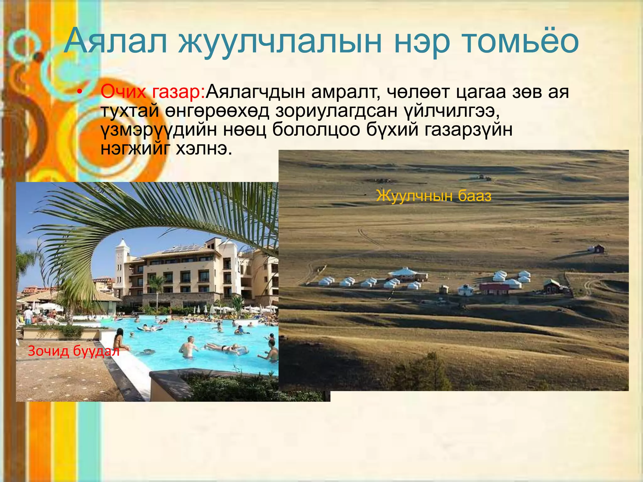 Аялал жуулчлалын нэр томьѐо
      • Очих газар:Аялагчдын амралт, чөлөөт цагаа зөв ая
        тухтай өнгөрөөхөд зориулагдсан үйлчилгээ,
        үзмэрүүдийн нөөц бололцоо бүхий газарзүйн
        нэгжийг хэлнэ.

                                    Жуулчнын бааз




Зочид буудал
 