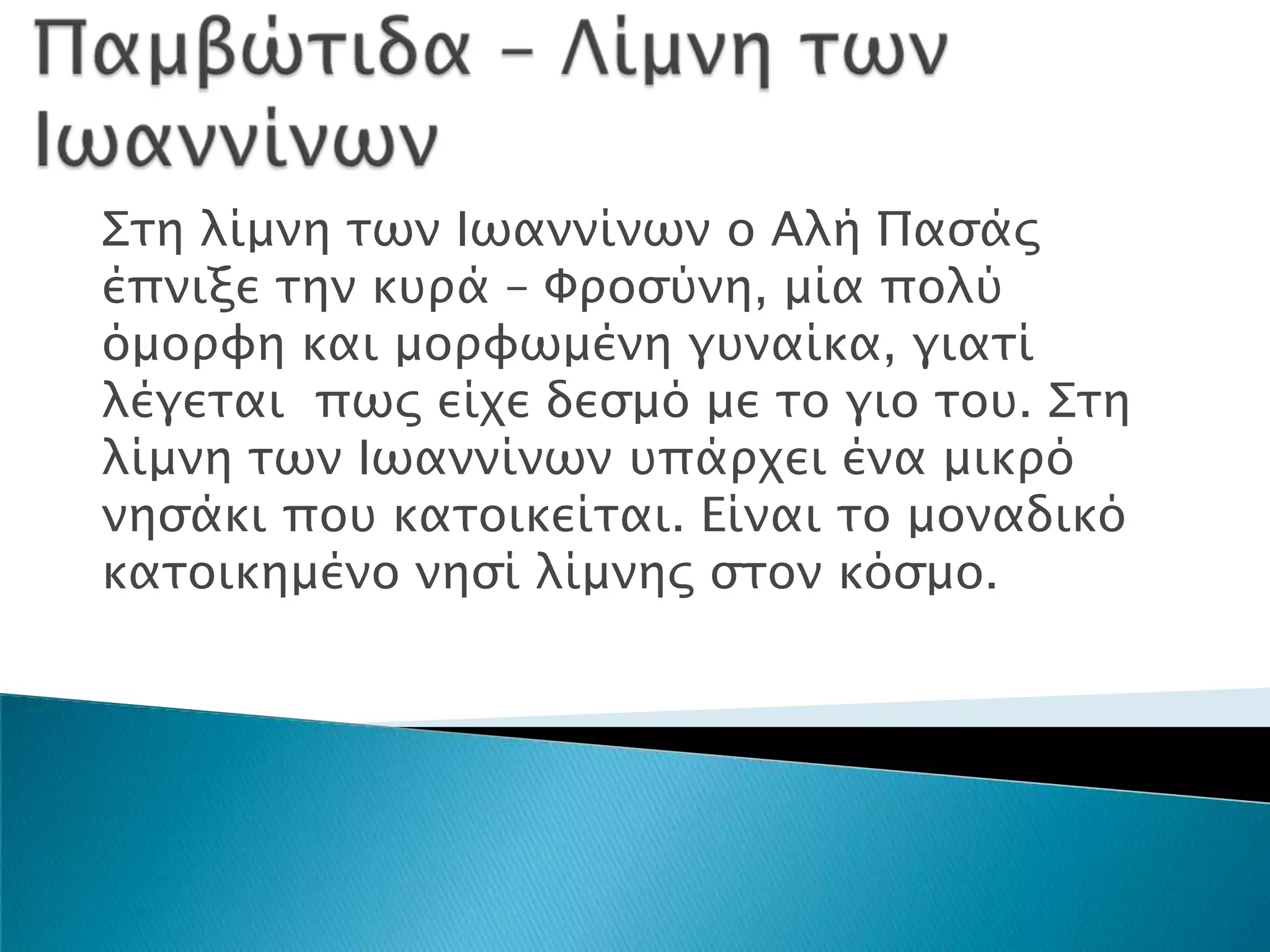 Σση λίμνη σψν Ιψαννίνψν ο Αλή Παςάρ
έπνιξε σην κτπά – Φποςύνη, μία πολύ
όμοπυη και μοπυψμένη γτναίκα, γιασί
λέγεσαι πψρ είφε δεςμό με σο γιο σοτ. Σση
λίμνη σψν Ιψαννίνψν τπάπφει ένα μικπό
νηςάκι ποτ κασοικείσαι. Είναι σο μοναδικό
κασοικημένο νηςί λίμνηρ ςσον κόςμο.
 