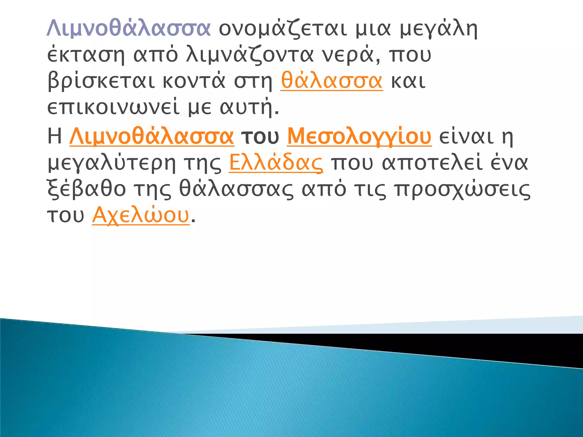 Λιμνοθάλαςςα ονομάζεσαι μια μεγάλη
έκσαςη από λιμνάζονσα νεπά, ποτ
βπίςκεσαι κονσά ςση θάλαςςα και
επικοινψνεί με ατσή.
Η Λιμνοθάλαςςα σοτ Μεςολογγίοτ είναι η
μεγαλύσεπη σηρ Ελλάδαρ ποτ αποσελεί ένα
ξέβαθο σηρ θάλαςςαρ από σιρ πποςφώςειρ
σοτ Αφελώοτ.
 