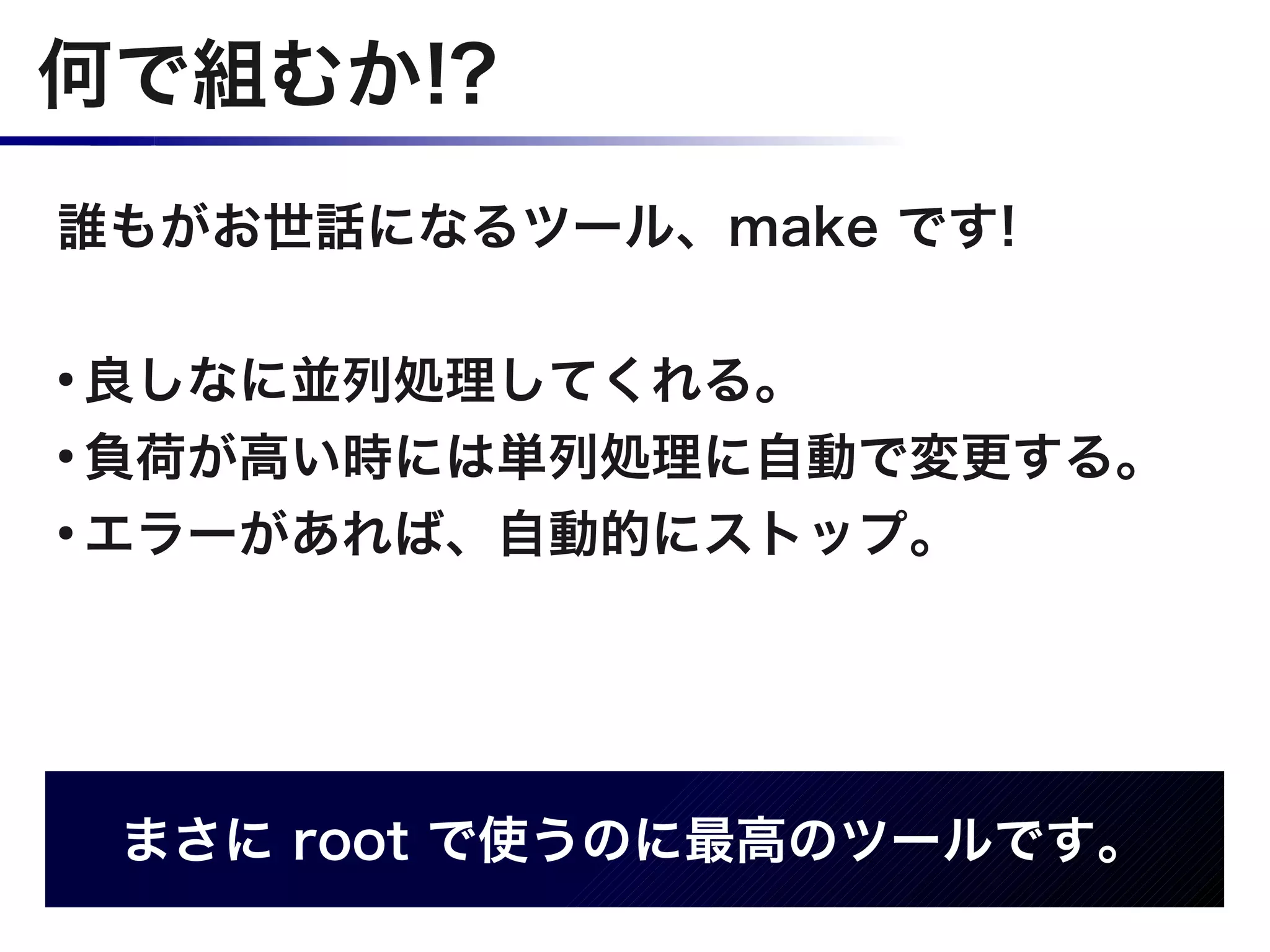 何で組むか!?
誰もがお世話になるツール、make です!

●
  良しなに並列処理してくれる。
●
  負荷が高い時には単列処理に自動で変更する。
●
  エラーがあれば、自動的にストップ。




    まさに root で使うのに最高のツールです。
 