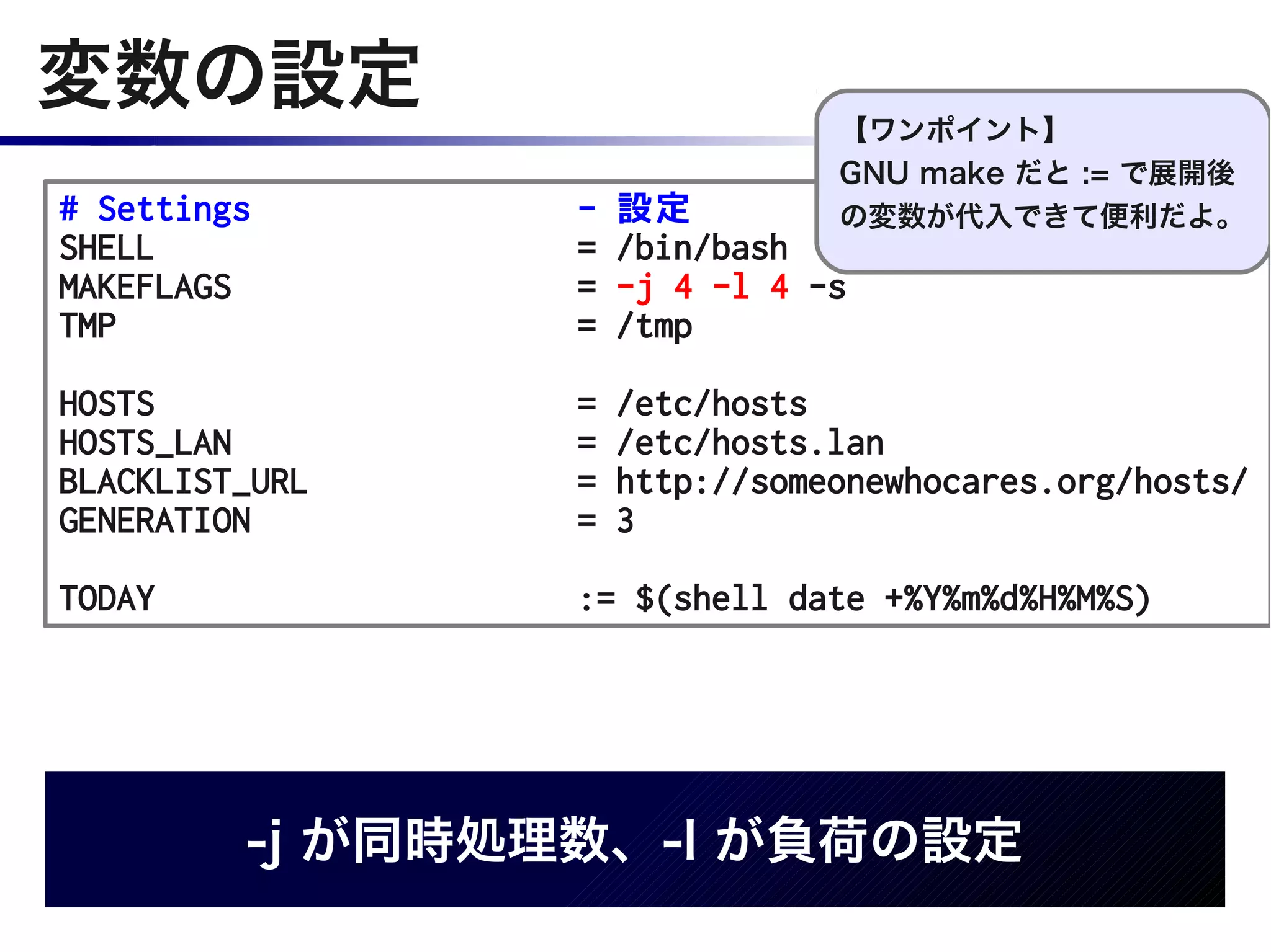 変数の設定                           【ワンポイント】
                                GNU make だと := で展開後
# Settings       -   設定         の変数が代入できて便利だよ。
SHELL            =   /bin/bash
MAKEFLAGS        =   -j 4 -l 4 -s
TMP              =   /tmp

HOSTS            =   /etc/hosts
HOSTS_LAN        =   /etc/hosts.lan
BLACKLIST_URL    =   http://someonewhocares.org/hosts/
GENERATION       =   3

TODAY            := $(shell date +%Y%m%d%H%M%S)




         -j が同時処理数、-l が負荷の設定
 