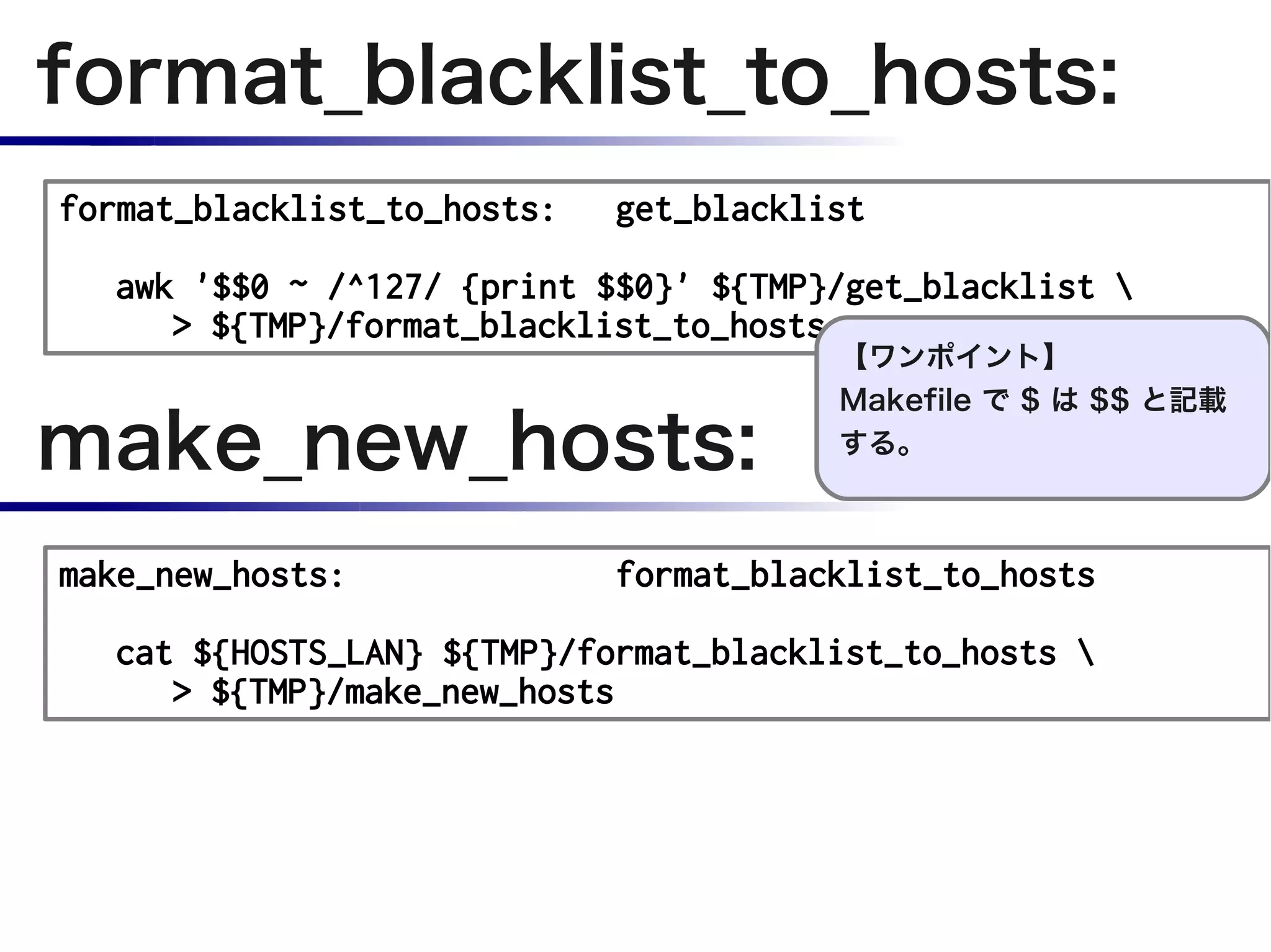 format_blacklist_to_hosts:
format_blacklist_to_hosts:   get_blacklist

  awk '$$0 ~ /^127/ {print $$0}' ${TMP}/get_blacklist 
     > ${TMP}/format_blacklist_to_hosts
                                        【ワンポイント】


make_new_hosts:
                                        Makefile で $ は $$ と記載
                                        する。



make_new_hosts:              format_blacklist_to_hosts

  cat ${HOSTS_LAN} ${TMP}/format_blacklist_to_hosts 
     > ${TMP}/make_new_hosts
 