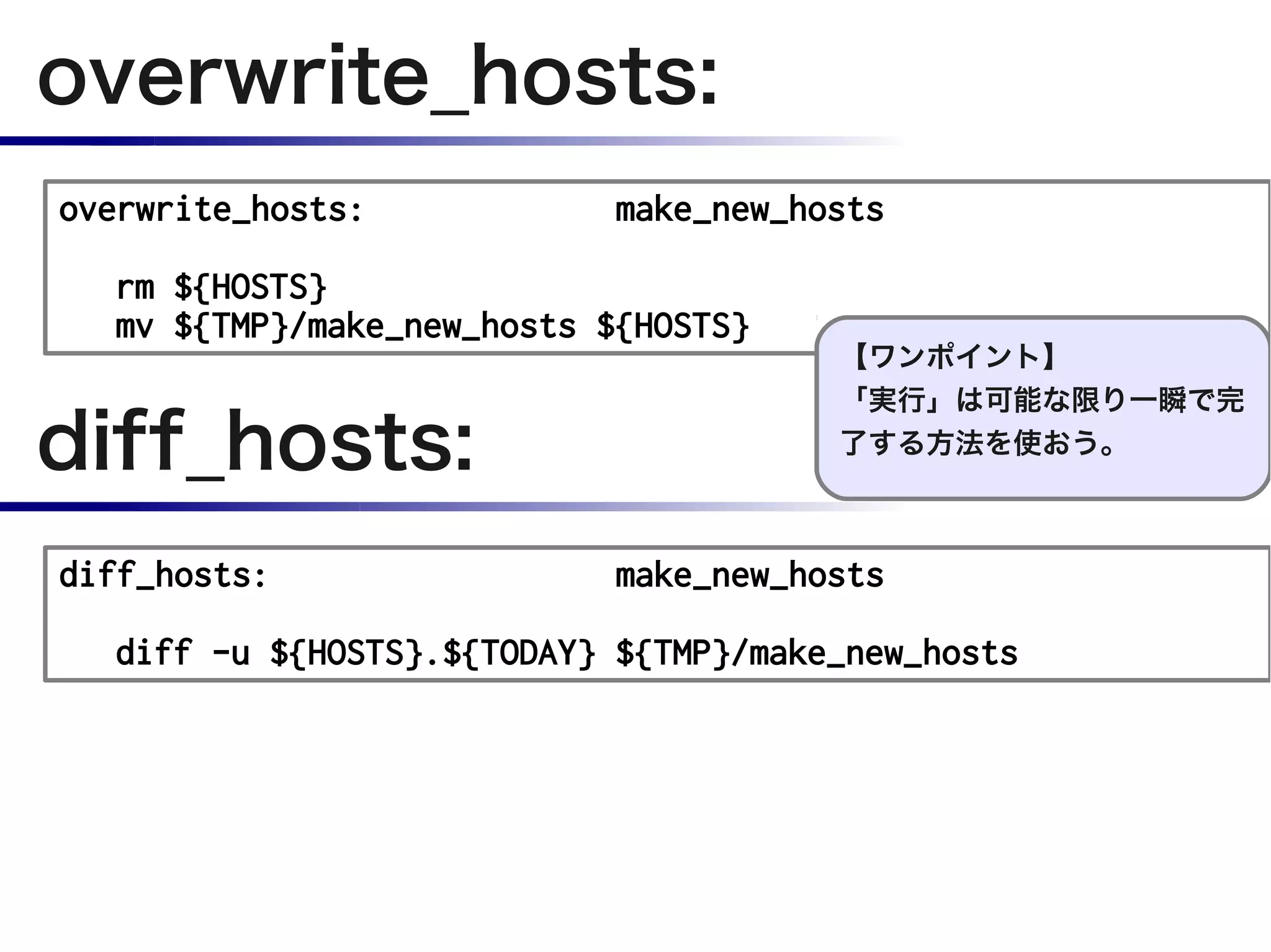 overwrite_hosts:
overwrite_hosts:            make_new_hosts

  rm ${HOSTS}
  mv ${TMP}/make_new_hosts ${HOSTS}
                                       【ワンポイント】


diff_hosts:
                                       「実行」は可能な限り一瞬で完
                                       了する方法を使おう。



diff_hosts:                 make_new_hosts

  diff -u ${HOSTS}.${TODAY} ${TMP}/make_new_hosts
 