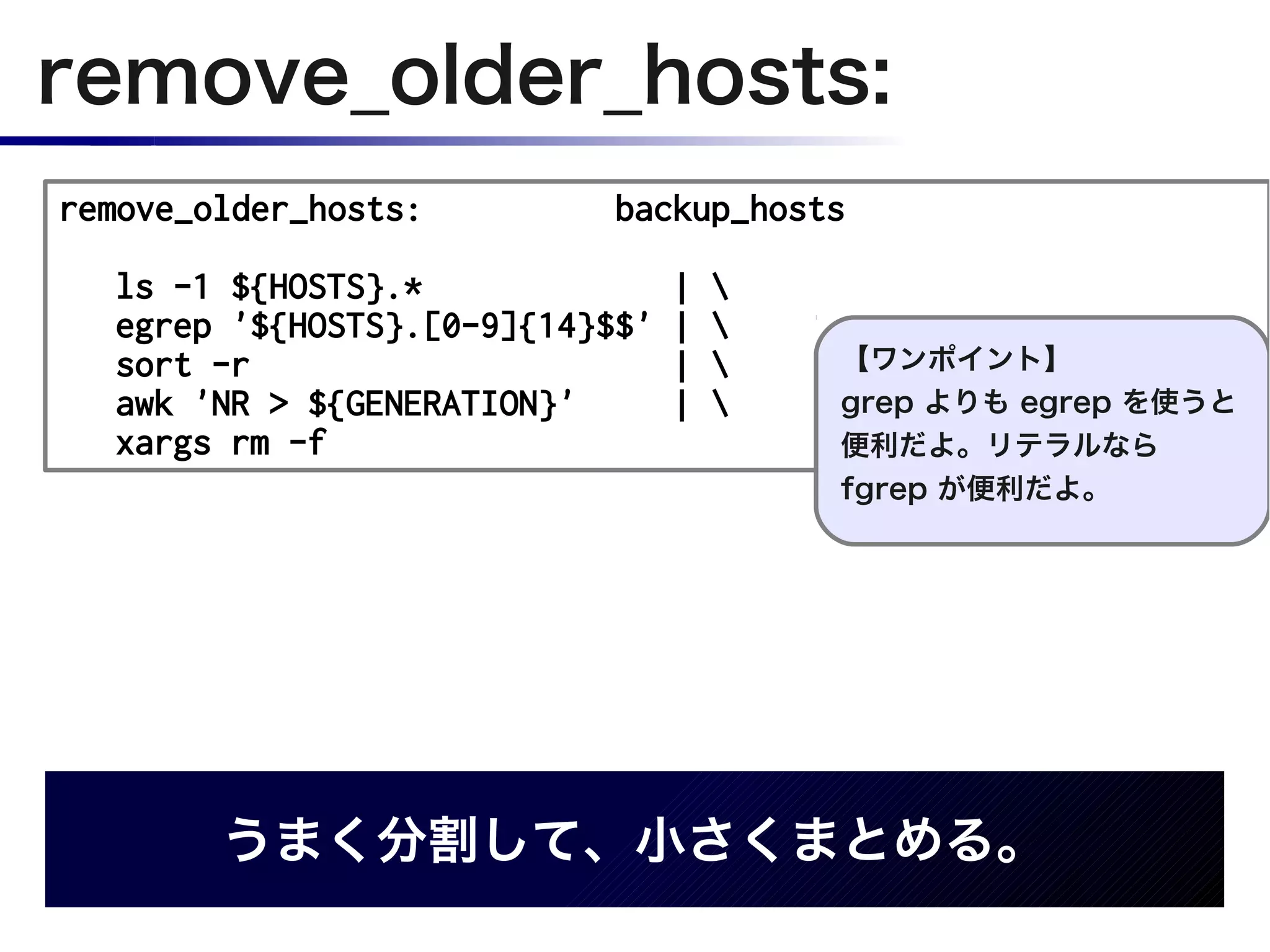 remove_older_hosts:
remove_older_hosts:         backup_hosts

  ls -1 ${HOSTS}.*               |   
  egrep '${HOSTS}.[0-9]{14}$$'   |   
  sort -r                        |      【ワンポイント】
  awk 'NR > ${GENERATION}'       |      grep よりも egrep を使うと
  xargs rm -f                            便利だよ。リテラルなら
                                         fgrep が便利だよ。




        うまく分割して、小さくまとめる。
 