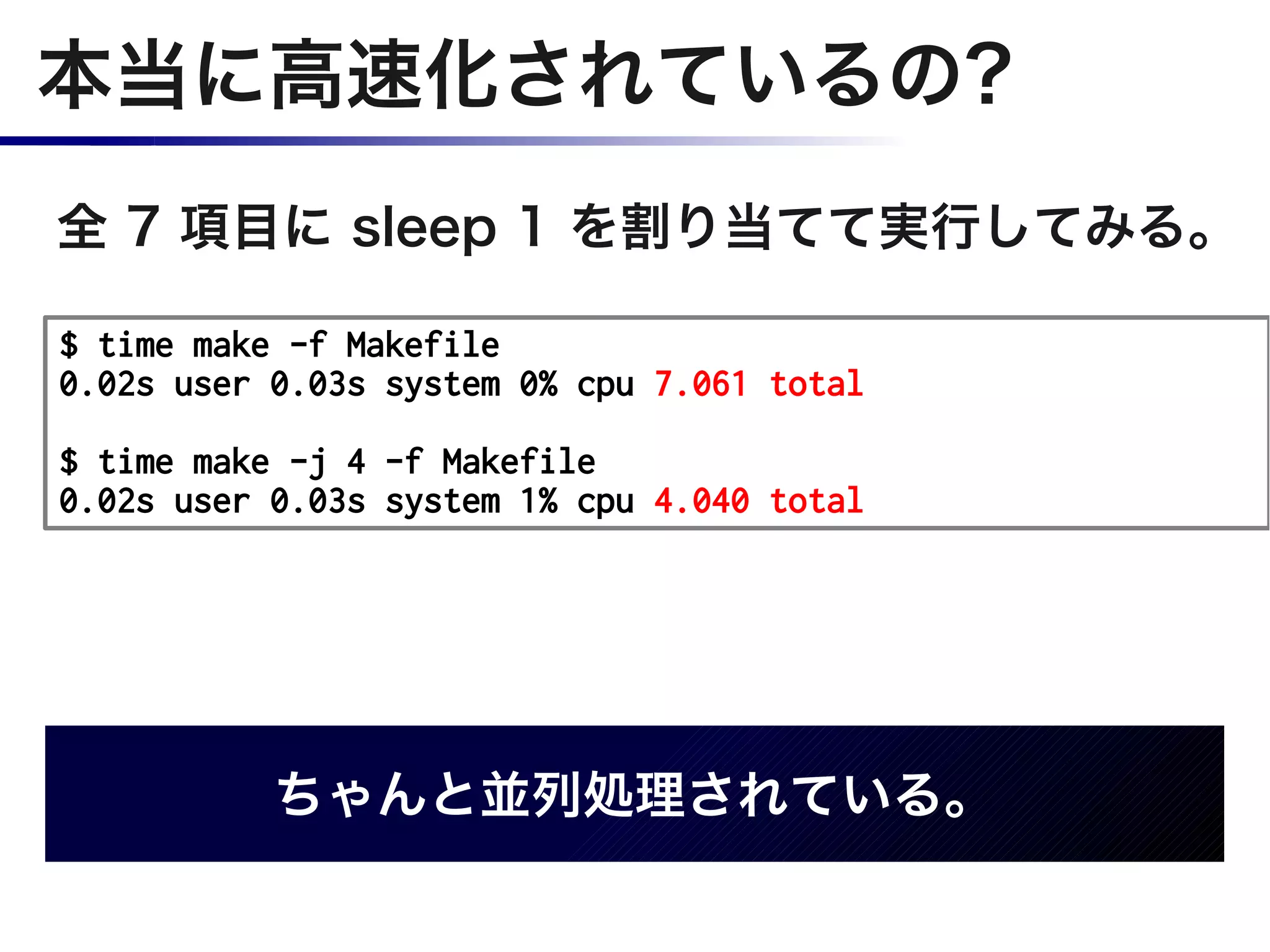 本当に高速化されているの?
全 7 項目に sleep 1 を割り当てて実行してみる。

$ time make -f Makefile
0.02s user 0.03s system 0% cpu 7.061 total

$ time make -j 4 -f Makefile
0.02s user 0.03s system 1% cpu 4.040 total




           ちゃんと並列処理されている。
 