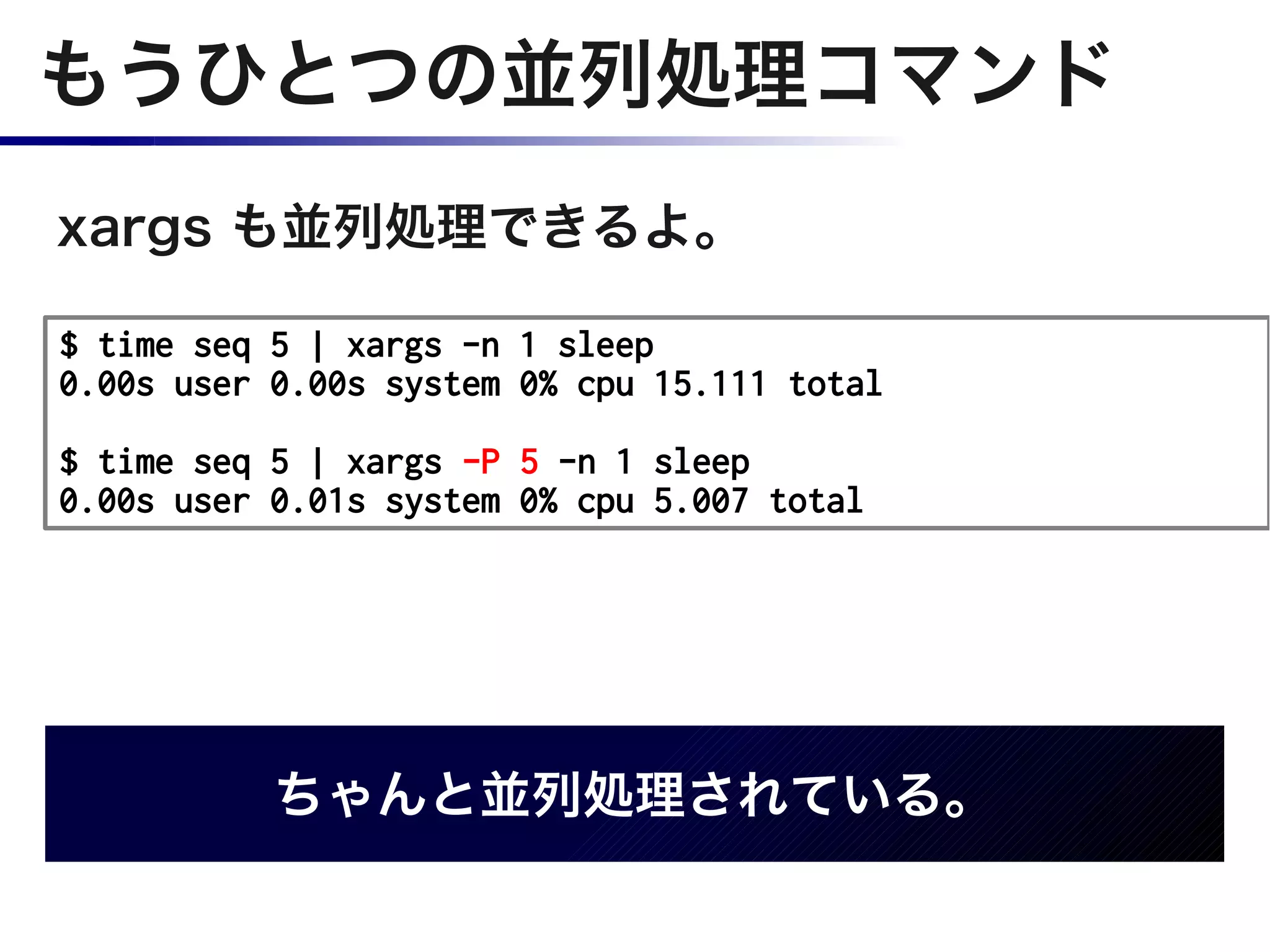 もうひとつの並列処理コマンド
xargs も並列処理できるよ。

$ time seq 5 | xargs -n 1 sleep
0.00s user 0.00s system 0% cpu 15.111 total

$ time seq 5 | xargs -P 5 -n 1 sleep
0.00s user 0.01s system 0% cpu 5.007 total




           ちゃんと並列処理されている。
 
