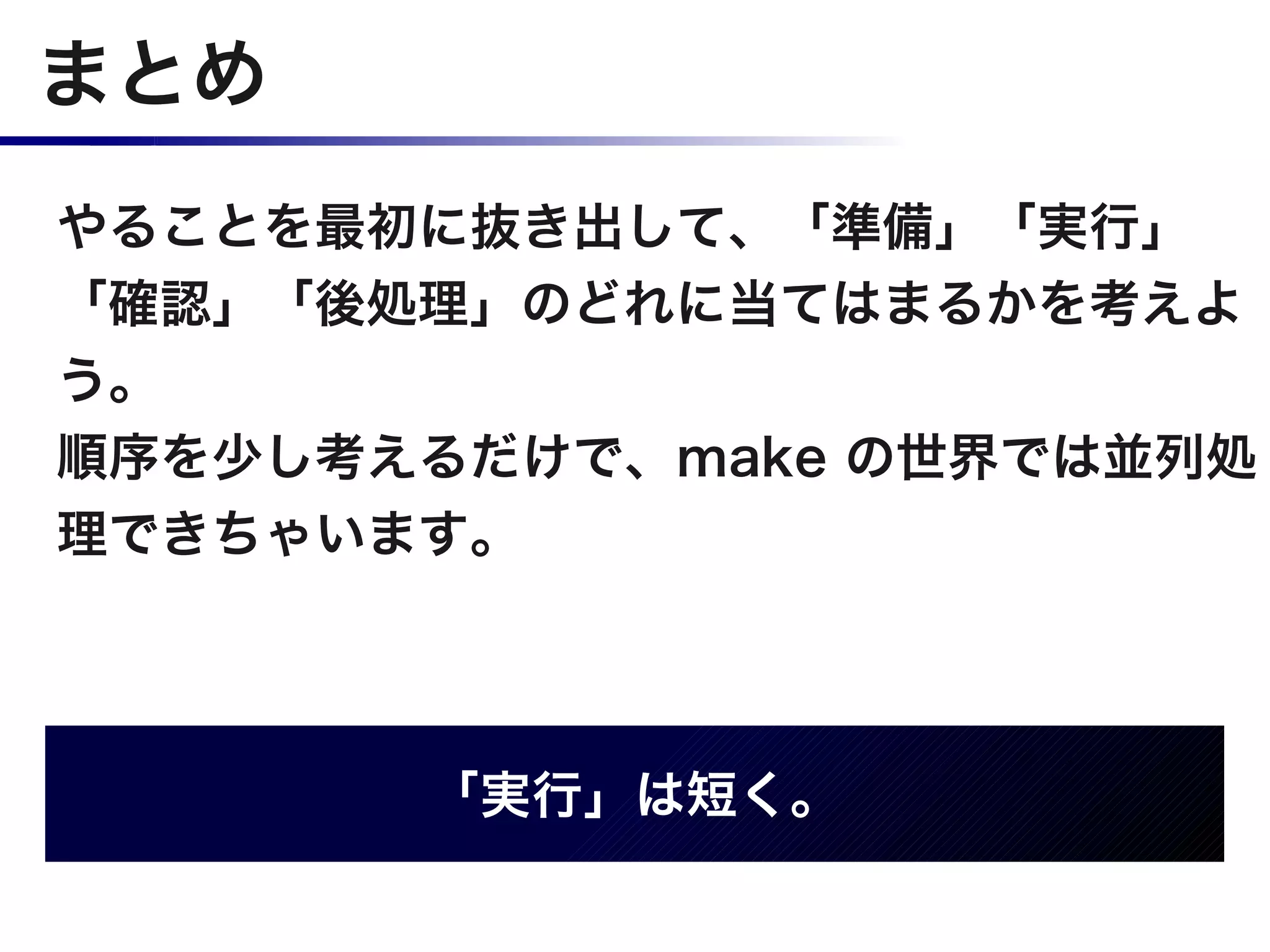 まとめ
やることを最初に抜き出して、「準備」「実行」
「確認」「後処理」のどれに当てはまるかを考えよ
う。
順序を少し考えるだけで、make の世界では並列処
理できちゃいます。




       「実行」は短く。
 