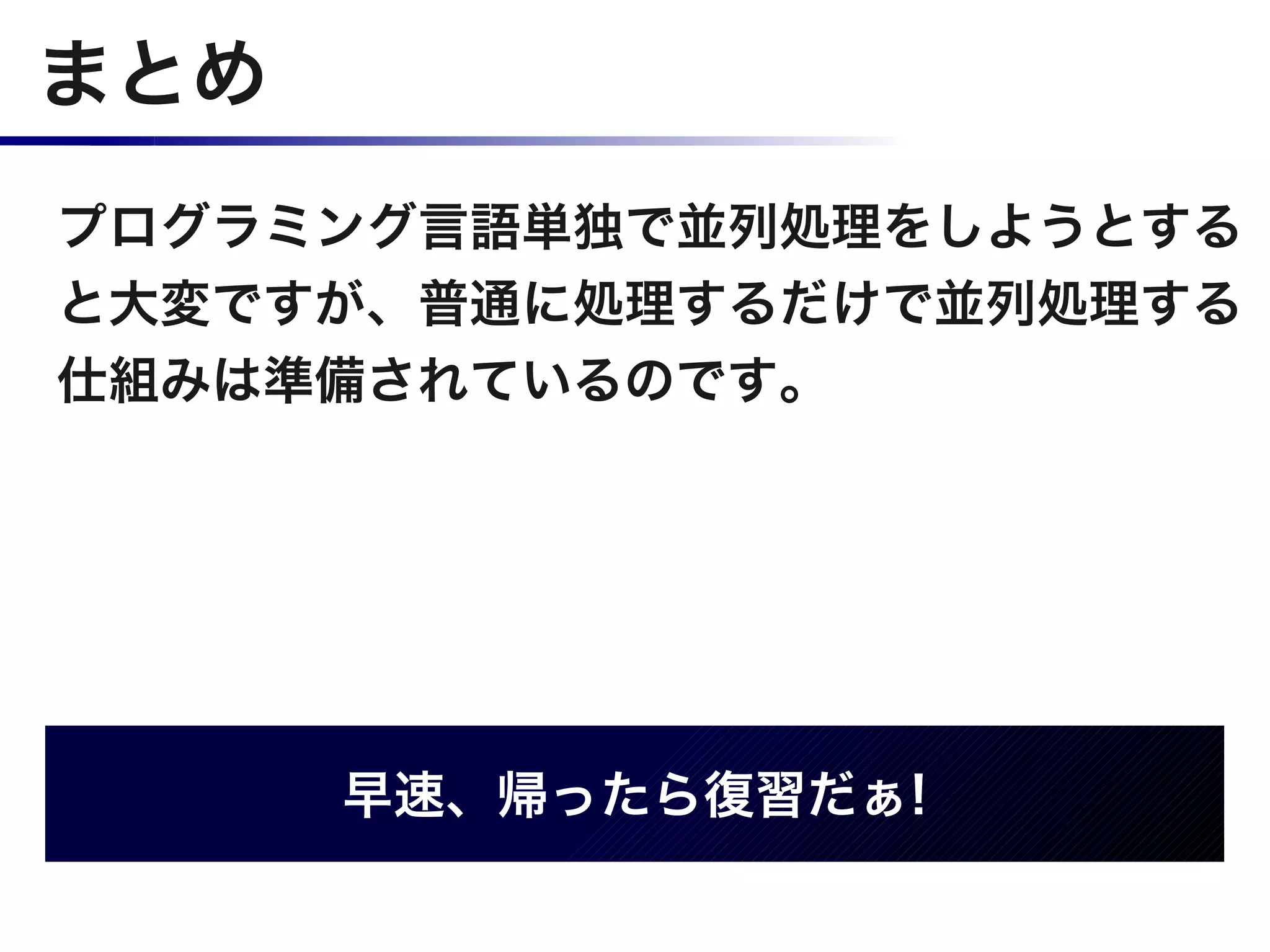 まとめ
プログラミング言語単独で並列処理をしようとする
と大変ですが、普通に処理するだけで並列処理する
仕組みは準備されているのです。




      早速、帰ったら復習だぁ!
 