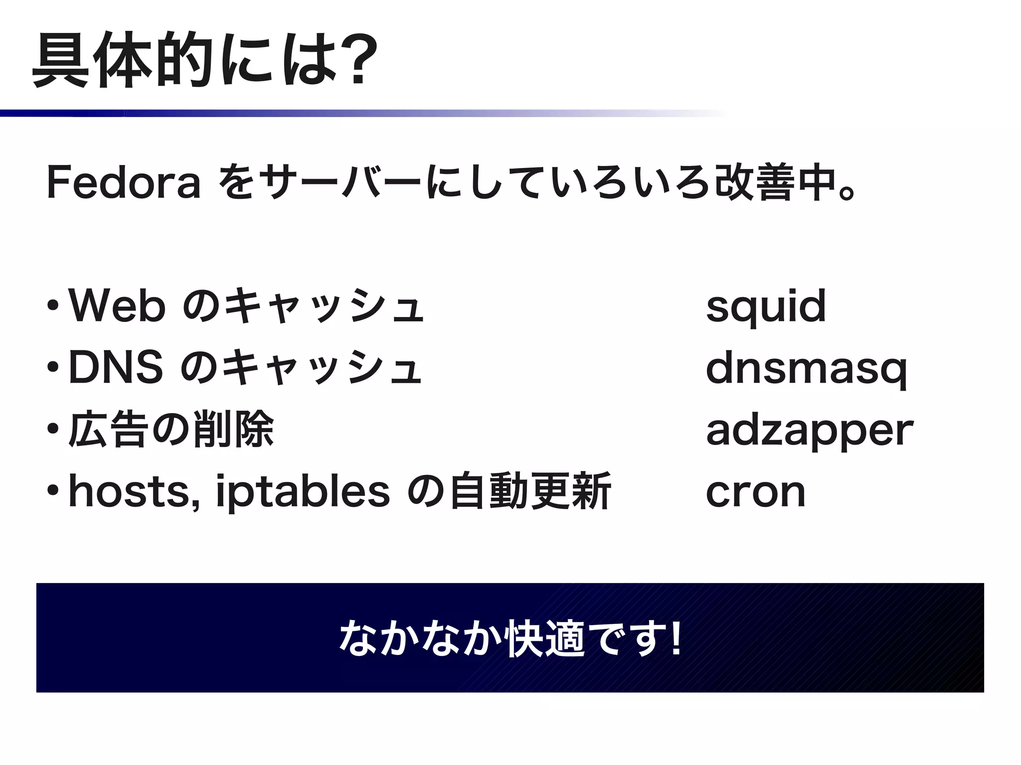 具体的には?
Fedora をサーバーにしていろいろ改善中。

●
  Web のキャッシュ              squid
●
  DNS のキャッシュ              dnsmasq
●
  広告の削除                   adzapper
●
  hosts, iptables の自動更新   cron


           なかなか快適です!
 