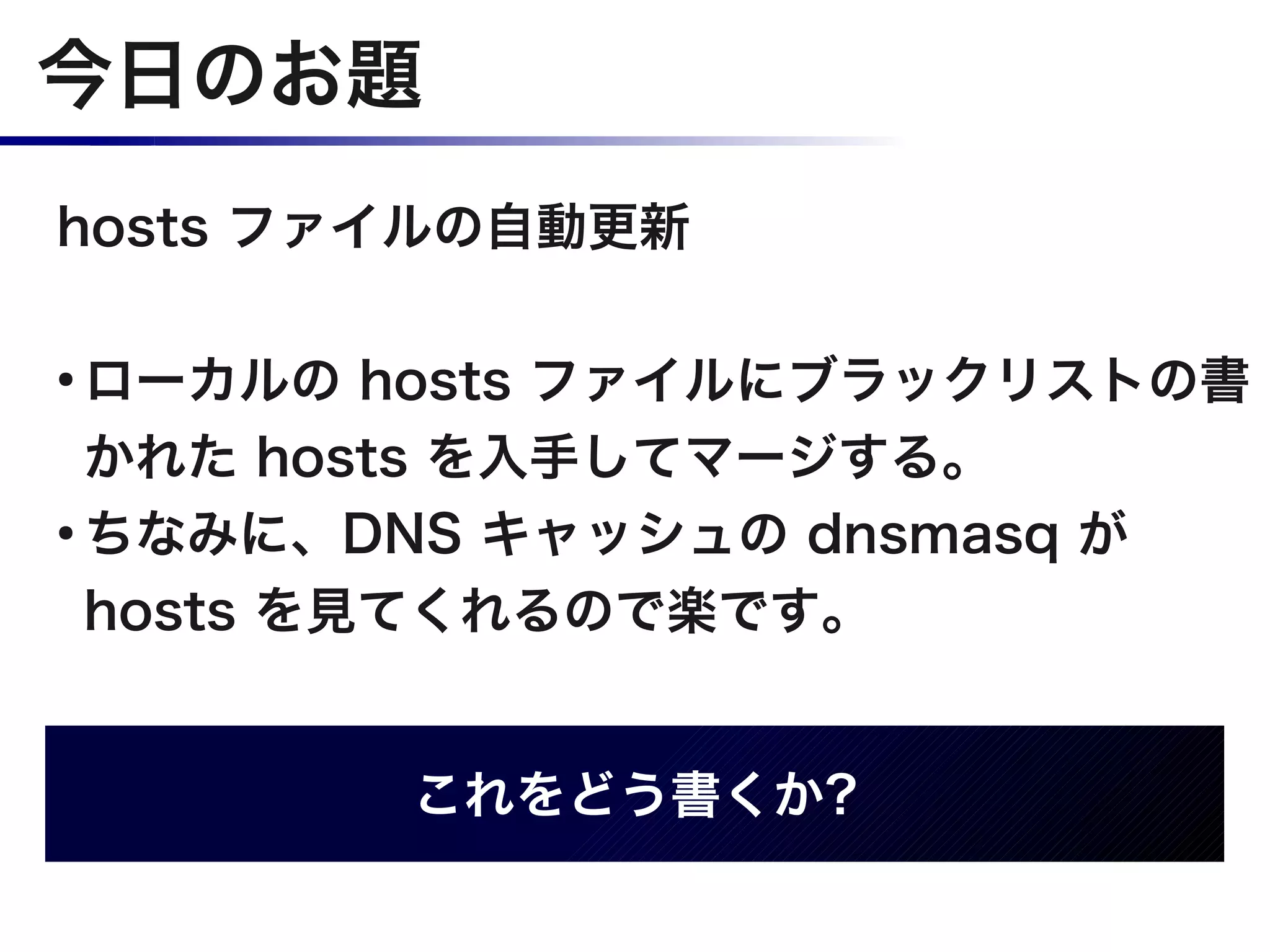 今日のお題
hosts ファイルの自動更新

●
  ローカルの hosts ファイルにブラックリストの書
  かれた hosts を入手してマージする。
●
  ちなみに、DNS キャッシュの dnsmasq が
  hosts を見てくれるので楽です。


        これをどう書くか?
 