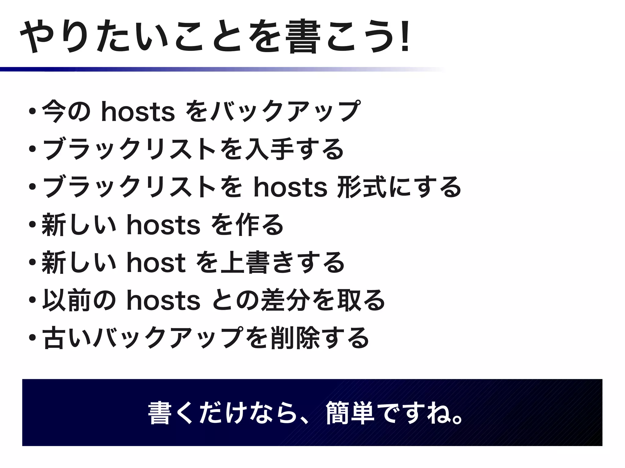 やりたいことを書こう!
●
  今の hosts をバックアップ
●
  ブラックリストを入手する
●
  ブラックリストを hosts 形式にする
●
  新しい hosts を作る
●
  新しい host を上書きする
●
  以前の hosts との差分を取る
●
  古いバックアップを削除する

      書くだけなら、簡単ですね。
 