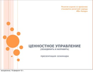 Религия короля со временем
                                                     становится религией народа
                                                                    Ибн-Халдун




                                ЦЕННОСТНОЕ УПРАВЛЕНИЕ
                                    (ОБЪЕДИНИТЬ И НАПРАВИТЬ)


                                    презентация семинара




воскресенье, 19 февраля 12 г.
 