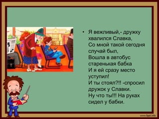 • Я вежливый,- дружку
  хвалился Славка,
  Со мной такой сегодня
  случай был,
  Вошла в автобус
  старенькая бабка
  И я ей сразу место
  уступил!
  И ты стоял?!! -спросил
  дружок у Славки.
  Ну что ты!!! На руках
  сидел у бабки.
 