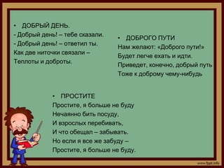 • ДОБРЫЙ ДЕНЬ.
- Добрый день! – тебе сказали.
                                 • ДОБРОГО ПУТИ
- Добрый день! – ответил ты.
                                 Нам желают: «Доброго пути!»
Как две ниточки связали –
                                 Будет легче ехать и идти.
Теплоты и доброты.
                                 Приведет, конечно, добрый путь
                                 Тоже к доброму чему-нибудь


            • ПРОСТИТЕ
            Простите, я больше не буду
            Нечаянно бить посуду,
            И взрослых перебивать,
            И что обещал – забывать.
            Но если я все же забуду –
            Простите, я больше не буду.
 
