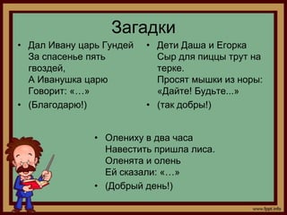 Загадки
• Дал Ивану царь Гундей   • Дети Даша и Егорка
  За спасенье пять          Сыр для пиццы трут на
  гвоздей,                  терке.
  А Иванушка царю           Просят мышки из норы:
  Говорит: «…»              «Дайте! Будьте...»
• (Благодарю!)            • (так добры!)


               • Олениху в два часа
                 Навестить пришла лиса.
                 Оленята и олень
                 Ей сказали: «…»
               • (Добрый день!)
 
