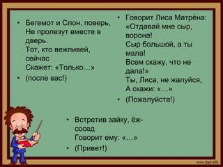 • Говорит Лиса Матрѐна:
• Бегемот и Слон, поверь,   «Отдавай мне сыр,
  Не пролезут вместе в      ворона!
  дверь.                    Сыр большой, а ты
  Тот, кто вежливей,        мала!
  сейчас                    Всем скажу, что не
  Скажет: «Только…»         дала!»
• (после вас!)              Ты, Лиса, не жалуйся,
                            А скажи: «…»
                          • (Пожалуйста!)

            • Встретив зайку, ѐж-
              сосед
              Говорит ему: «…»
            • (Привет!)
 