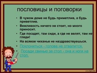 пословицы и поговорки
• В чужом доме не будь приметлив, а будь
  приветлив.
• Вежливость ничего не стоит, но много
  приносит.
• Где посадят, там сиди, а где не велят, там не
  гляди!
• На всякое чиханье не наздравствуешься.
• Поклониться - голова не отвалится.
• Посади свинью за стол - она и ноги на
  стол.
 