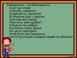 Знакомьтесь - это Вежливость!
  А вот ее слова:
  Спасибо, извините,
  Пожалуйста, простите!
  В общение друг с другом
  Они нам все нужны.
  Простите, вам удобно?
  И будьте так добры!
  И в жизни очень важно
  Их часто повторять
  Чтоб было все прекрасно,
  Что б грустными словами людей не обижать!
 