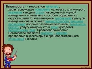Вежливость - - моральное качество ,
 характеризующее поведение человека , для которого
 уважение к людям стало повседневной нормой
 поведения и привычным способом обращения с
 окружающими. В элементарное требование культуры
 поведения она включает: внимательность, внешнее
 проявление доброжелательности ко всем, готовность
 оказать услугу каждому кто в этом нуждается,
 деликатность, такт. Противоположностью
 Вежливости являются грубость , хамство ,
 проявление высокомерия и пренебрежительного
 отношения к людям.
 