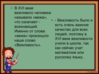 • В XVI веке
  вежливого человека
  называли «вежа»,
  что означает -     •   - Вежливость было и
  всезнающий.            есть очень важное
  Именно от слова        качество для всех
  «вежа» произошло       людей, поэтому в
  наше слово             XVI веке вежливости
  «Вежливость».          учили в школе, так
                         как сейчас учат
                         математике или
                         русскому языку.
 