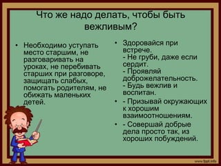 Что же надо делать, чтобы быть
               вежливым?
• Необходимо уступать      • Здоровайся при
  место старшим, не          встрече.
  разговаривать на           - Не груби, даже если
  уроках, не перебивать      сердит.
  старших при разговоре,     - Проявляй
  защищать слабых,           доброжелательность.
  помогать родителям, не     - Будь вежлив и
  обижать маленьких          воспитан.
  детей.                   • - Призывай окружающих
                             к хорошим
                             взаимоотношениям.
                           • - Совершай добрые
                             дела просто так, из
                             хороших побуждений.
 