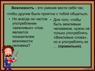 Вежливость - это умение вести себя так,
чтобы другим было приятно с тобой общаться.
 • Но всегда ли частое • Для того, чтобы
   употребление          быть вежливым
   «вежливых» слов,      человеком, нужно не
   является              только употреблять
   показателем           «Вежливые слова»,
   вежливости            но и употреблять их
   человека?             … (правильно).
 