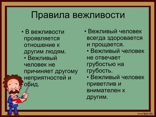 Правила вежливости
• В вежливости       • Вежливый человек
 проявляется          всегда здоровается
 отношение к          и прощается.
 другим людям.        • Вежливый человек
 • Вежливый           не отвечает
 человек не           грубостью на
 причиняет другому    грубость.
 неприятностей и      • Вежливый человек
 обид.                приветлив и
                      внимателен к
                      другим.
 