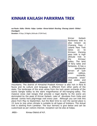 KINNAR KAILASH PARIKRMA TREK

our Route : Kalka - Shimla - Kalpa - Lambar - Kinnar Kailash -Shurting - Charang -Lalanti - Chitkul -
Chandigarh
Duration : 9 Days / 8 Nights (Altitude 17194 Feet)

                                                            Kinnar      Kailash
                                                            Parikrama trek is
                                                            also known as
                                                            Charang Pass /
                                                            Lalanti Pass Trek
                                                            takes      us     to
                                                            Kinnaur, tharang
                                                            pass trek is high
                                                            altitude trek in
                                                            the         Kinnaur
                                                            valley. The land
                                                            of fairy tales and
                                                            fantasies. It has a
                                                                    spectacular
                                                            terrain of lush
                                                            green       valleys,
                                                                      orchards,
                                                            vineyards snow-
                                                            clad peaks and
                                                            cold          desert
mountains. The district of Himachal Pradesh Kinnaur is also rich in flora &
fauna and its culture and language is different from other parts of the
state. The landscape of the area varies from the lush green orchards of the
scenic Sangla Valley to the stark magnificence of the hanging valley. The
massive snow clad ranges that provide a regal dignity to the scene are
dominated by the peak of Kinnar Kailash. Laks of devotees from India and
abroad comes here pilgrimage visit every year. Although you can trek this
place from May to September, but the Best time to visit the sacred place is
15 June to July when climate is suitable to all types of trekkers. The Actual
trek is starting from Lambhar. The tour iternary is give below and can be
customised as per visitors interest. reception can be also at Kalpa.

AREA -               Kinnaur District of H.P.
 