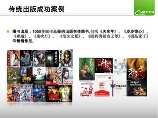 传统出版成功案例


 图书出版：1000多部作品签约出版实体图书,包括《庆余年》、《步步惊心》、
  《裸婚》、《鬼吹灯》、 《泡沫之夏》、《回到明朝当王爷》、《极品家丁》
  等畅销作品。
 