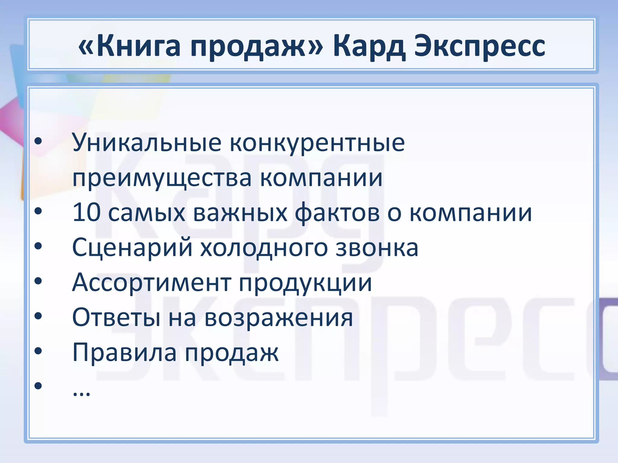 «Книга продаж» Кард Экспресс

• Уникальные конкурентные
  преимущества компании
• 10 самых важных фактов о компании
• Сценарий холодного звонка
• Ассортимент продукции
• Ответы на возражения
• Правила продаж
• …
 