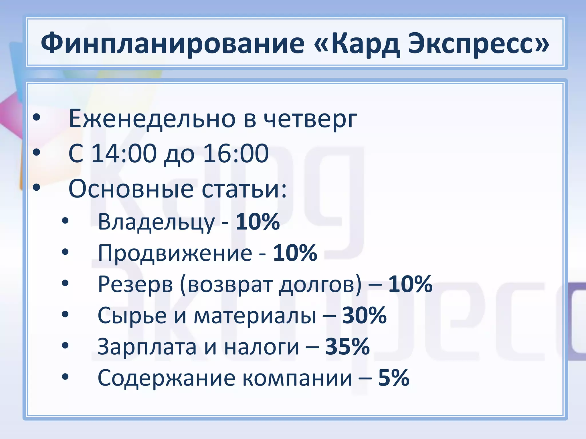 Финпланирование «Кард Экспресс»

• Еженедельно в четверг
• С 14:00 до 16:00
• Основные статьи:
  •   Владельцу - 10%
  •   Продвижение - 10%
  •   Резерв (возврат долгов) – 10%
  •   Сырье и материалы – 30%
  •   Зарплата и налоги – 35%
  •   Содержание компании – 5%
 